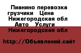 Пианино перевозка грузчики › Цена ­ 250 - Нижегородская обл. Авто » Услуги   . Нижегородская обл.